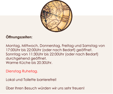 ffnungszeiten:  Montag, Mittwoch, Donnerstag, Freitag und Samstag von 17:00Uhr bis 22:00Uhr (oder nach Bedarf) geffnet. Sonntag von 11:30Uhr bis 22:00Uhr (oder nach Bedarf) durchgehend geffnet. Warme Kche bis 20:30Uhr.  Dienstag Ruhetag.  Lokal und Toilette barrierefrei!  ber Ihren Besuch wrden wir uns sehr freuen!