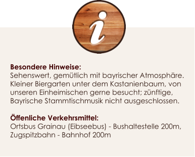 Besondere Hinweise: Sehenswert, gemtlich mit bayrischer Atmosphre. Kleiner Biergarten unter dem Kastanienbaum, von unseren Einheimischen gerne besucht; znftige, Bayrische Stammtischmusik nicht ausgeschlossen.  ffenliche Verkehrsmittel: Ortsbus Grainau (Eibseebus) - Bushaltestelle 200m, Zugspitzbahn - Bahnhof 200m